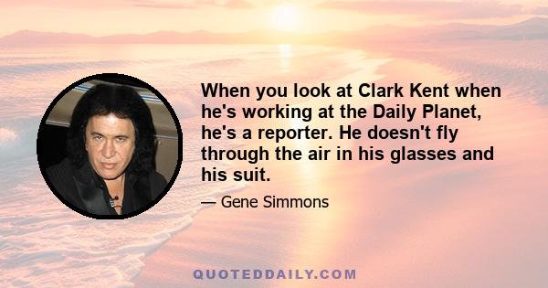 When you look at Clark Kent when he's working at the Daily Planet, he's a reporter. He doesn't fly through the air in his glasses and his suit.