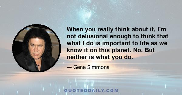 When you really think about it, I'm not delusional enough to think that what I do is important to life as we know it on this planet. No. But neither is what you do.