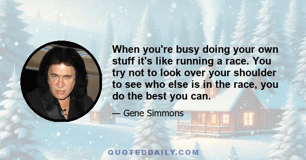 When you're busy doing your own stuff it's like running a race. You try not to look over your shoulder to see who else is in the race, you do the best you can.