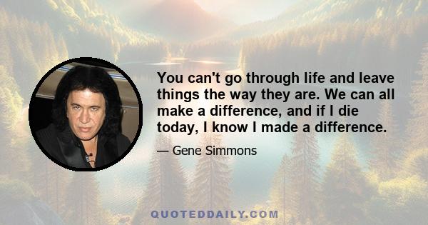 You can't go through life and leave things the way they are. We can all make a difference, and if I die today, I know I made a difference.