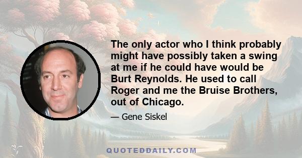 The only actor who I think probably might have possibly taken a swing at me if he could have would be Burt Reynolds. He used to call Roger and me the Bruise Brothers, out of Chicago.