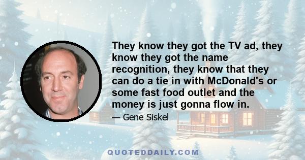 They know they got the TV ad, they know they got the name recognition, they know that they can do a tie in with McDonald's or some fast food outlet and the money is just gonna flow in.