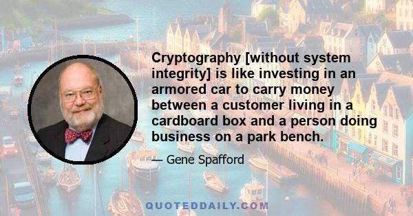 Cryptography [without system integrity] is like investing in an armored car to carry money between a customer living in a cardboard box and a person doing business on a park bench.