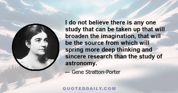 I do not believe there is any one study that can be taken up that will broaden the imagination, that will be the source from which will spring more deep thinking and sincere research than the study of astronomy.