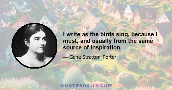 I write as the birds sing, because I must, and usually from the same source of inspiration.