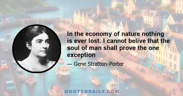 In the economy of nature nothing is ever lost. I cannot belive that the soul of man shall prove the one exception