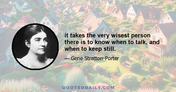 it takes the very wisest person there is to know when to talk, and when to keep still.