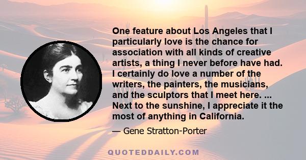 One feature about Los Angeles that I particularly love is the chance for association with all kinds of creative artists, a thing I never before have had. I certainly do love a number of the writers, the painters, the