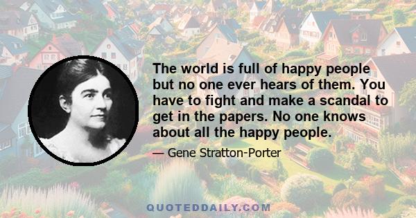 The world is full of happy people but no one ever hears of them. You have to fight and make a scandal to get in the papers. No one knows about all the happy people.