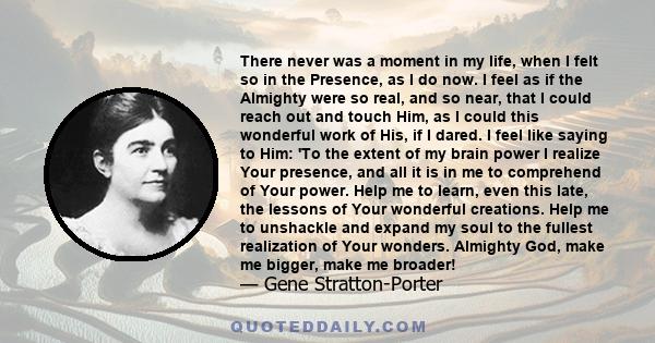 There never was a moment in my life, when I felt so in the Presence, as I do now. I feel as if the Almighty were so real, and so near, that I could reach out and touch Him, as I could this wonderful work of His, if I