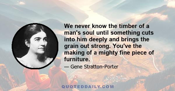 We never know the timber of a man's soul until something cuts into him deeply and brings the grain out strong. You've the making of a mighty fine piece of furniture.