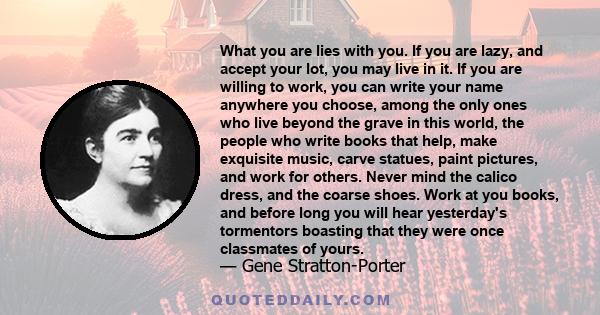 What you are lies with you. If you are lazy, and accept your lot, you may live in it. If you are willing to work, you can write your name anywhere you choose, among the only ones who live beyond the grave in this world, 