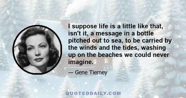 I suppose life is a little like that, isn't it, a message in a bottle pitched out to sea, to be carried by the winds and the tides, washing up on the beaches we could never imagine.