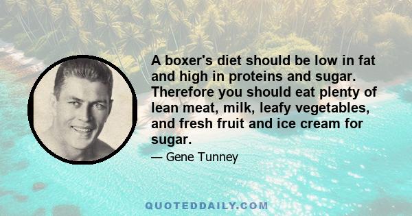 A boxer's diet should be low in fat and high in proteins and sugar. Therefore you should eat plenty of lean meat, milk, leafy vegetables, and fresh fruit and ice cream for sugar.