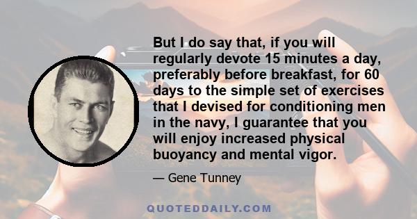 But I do say that, if you will regularly devote 15 minutes a day, preferably before breakfast, for 60 days to the simple set of exercises that I devised for conditioning men in the navy, I guarantee that you will enjoy