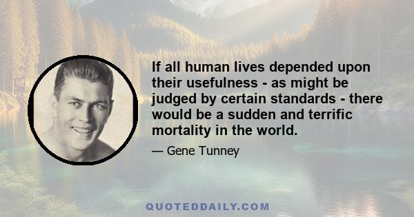 If all human lives depended upon their usefulness - as might be judged by certain standards - there would be a sudden and terrific mortality in the world.