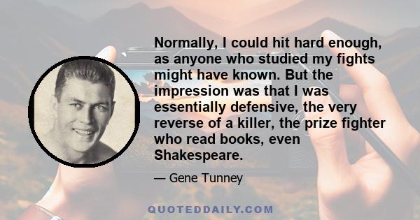 Normally, I could hit hard enough, as anyone who studied my fights might have known. But the impression was that I was essentially defensive, the very reverse of a killer, the prize fighter who read books, even