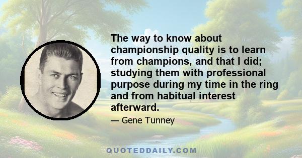 The way to know about championship quality is to learn from champions, and that I did; studying them with professional purpose during my time in the ring and from habitual interest afterward.