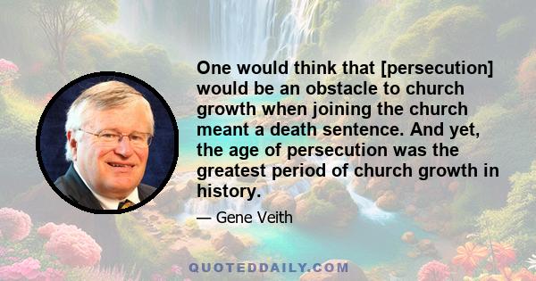 One would think that [persecution] would be an obstacle to church growth when joining the church meant a death sentence. And yet, the age of persecution was the greatest period of church growth in history.