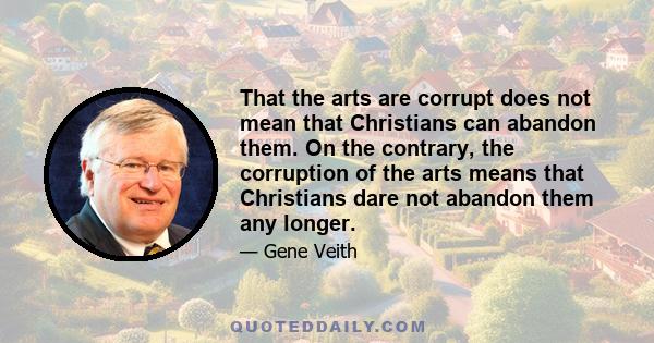 That the arts are corrupt does not mean that Christians can abandon them. On the contrary, the corruption of the arts means that Christians dare not abandon them any longer.