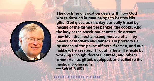 The doctrine of vocation deals with how God works through human beings to bestow His gifts. God gives us this day our daily bread by means of the farmer the banker, the cooks, And the lady at the check-out counter. He