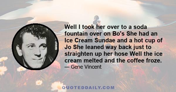 Well I took her over to a soda fountain over on Bo's She had an Ice Cream Sundae and a hot cup of Jo She leaned way back just to straighten up her hose Well the ice cream melted and the coffee froze.