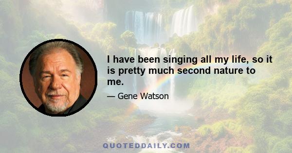 I have been singing all my life, so it is pretty much second nature to me.