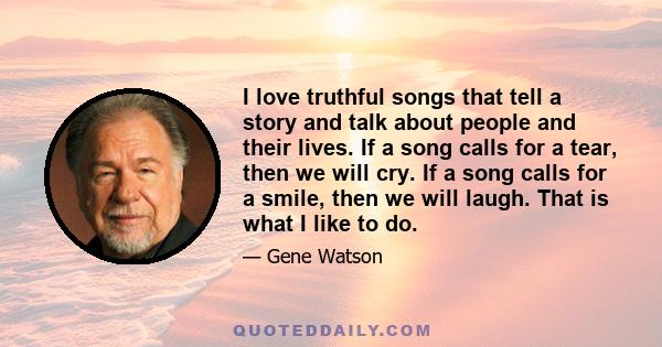 I love truthful songs that tell a story and talk about people and their lives. If a song calls for a tear, then we will cry. If a song calls for a smile, then we will laugh. That is what I like to do.