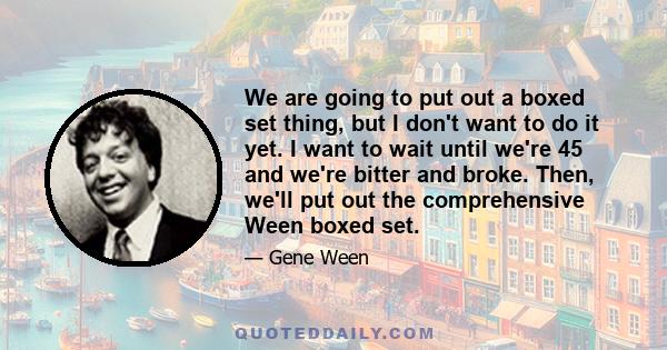 We are going to put out a boxed set thing, but I don't want to do it yet. I want to wait until we're 45 and we're bitter and broke. Then, we'll put out the comprehensive Ween boxed set.