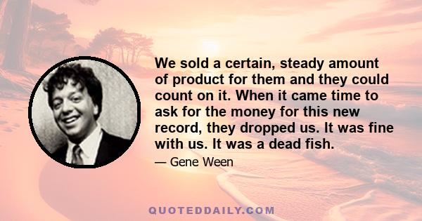 We sold a certain, steady amount of product for them and they could count on it. When it came time to ask for the money for this new record, they dropped us. It was fine with us. It was a dead fish.