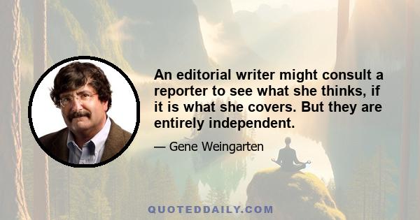 An editorial writer might consult a reporter to see what she thinks, if it is what she covers. But they are entirely independent.