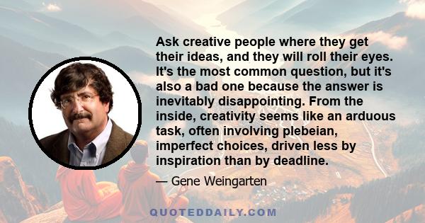 Ask creative people where they get their ideas, and they will roll their eyes. It's the most common question, but it's also a bad one because the answer is inevitably disappointing. From the inside, creativity seems