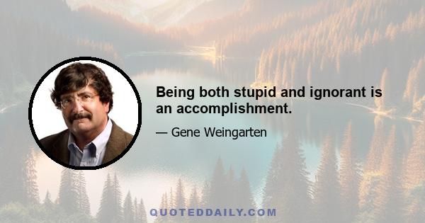 Being both stupid and ignorant is an accomplishment.