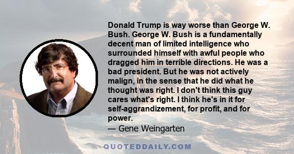 Donald Trump is way worse than George W. Bush. George W. Bush is a fundamentally decent man of limited intelligence who surrounded himself with awful people who dragged him in terrible directions. He was a bad