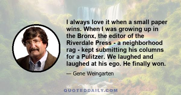 I always love it when a small paper wins. When I was growing up in the Bronx, the editor of the Riverdale Press - a neighborhood rag - kept submitting his columns for a Pulitzer. We laughed and laughed at his ego. He