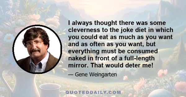 I always thought there was some cleverness to the joke diet in which you could eat as much as you want and as often as you want, but everything must be consumed naked in front of a full-length mirror. That would deter