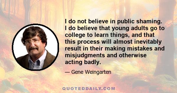 I do not believe in public shaming. I do believe that young adults go to college to learn things, and that this process will almost inevitably result in their making mistakes and misjudgments and otherwise acting badly.