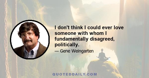 I don't think I could ever love someone with whom I fundamentally disagreed, politically.