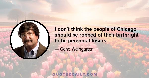 I don't think the people of Chicago should be robbed of their birthright to be perennial losers.