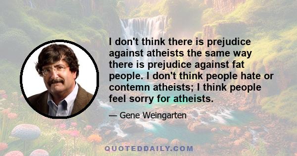 I don't think there is prejudice against atheists the same way there is prejudice against fat people. I don't think people hate or contemn atheists; I think people feel sorry for atheists.