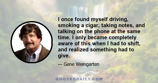 I once found myself driving, smoking a cigar, taking notes, and talking on the phone at the same time. I only became completely aware of this when I had to shift, and realized something had to give.