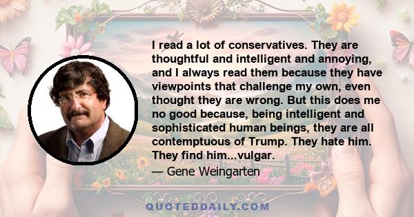 I read a lot of conservatives. They are thoughtful and intelligent and annoying, and I always read them because they have viewpoints that challenge my own, even thought they are wrong. But this does me no good because,