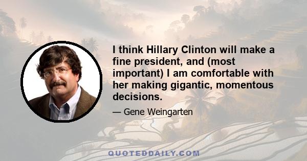 I think Hillary Clinton will make a fine president, and (most important) I am comfortable with her making gigantic, momentous decisions.