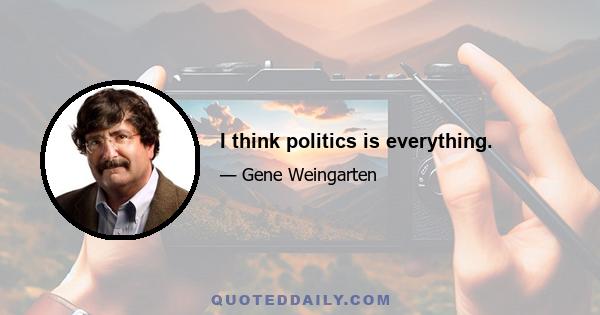 I think politics is everything.