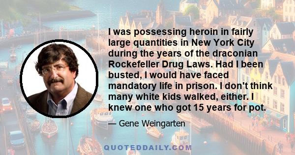 I was possessing heroin in fairly large quantities in New York City during the years of the draconian Rockefeller Drug Laws. Had I been busted, I would have faced mandatory life in prison. I don't think many white kids