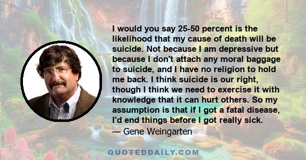 I would you say 25-50 percent is the likelihood that my cause of death will be suicide. Not because I am depressive but because I don't attach any moral baggage to suicide, and I have no religion to hold me back. I