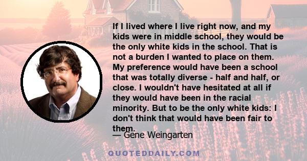 If I lived where I live right now, and my kids were in middle school, they would be the only white kids in the school. That is not a burden I wanted to place on them. My preference would have been a school that was