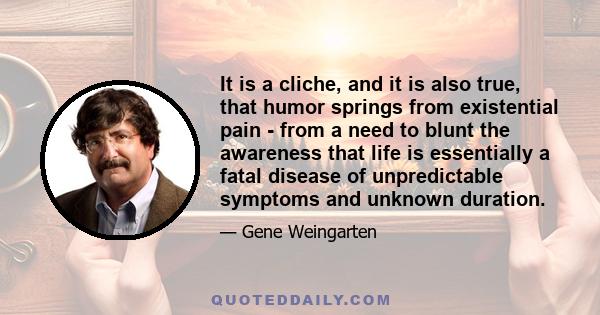 It is a cliche, and it is also true, that humor springs from existential pain - from a need to blunt the awareness that life is essentially a fatal disease of unpredictable symptoms and unknown duration.