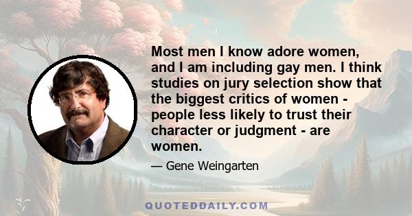 Most men I know adore women, and I am including gay men. I think studies on jury selection show that the biggest critics of women - people less likely to trust their character or judgment - are women.