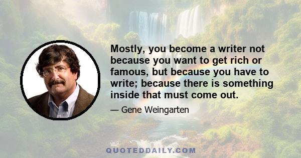 Mostly, you become a writer not because you want to get rich or famous, but because you have to write; because there is something inside that must come out.